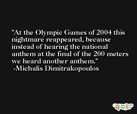 At the Olympic Games of 2004 this nightmare reappeared, because instead of hearing the national anthem at the final of the 200 meters we heard another anthem. -Michalis Dimitrakopoulos