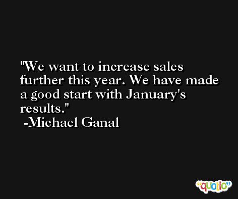 We want to increase sales further this year. We have made a good start with January's results. -Michael Ganal