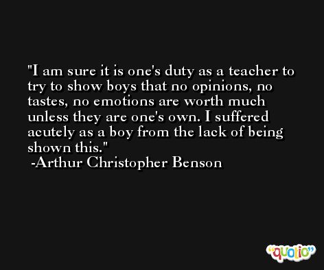 I am sure it is one's duty as a teacher to try to show boys that no opinions, no tastes, no emotions are worth much unless they are one's own. I suffered acutely as a boy from the lack of being shown this. -Arthur Christopher Benson