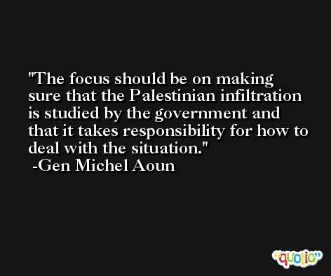 The focus should be on making sure that the Palestinian infiltration is studied by the government and that it takes responsibility for how to deal with the situation. -Gen Michel Aoun