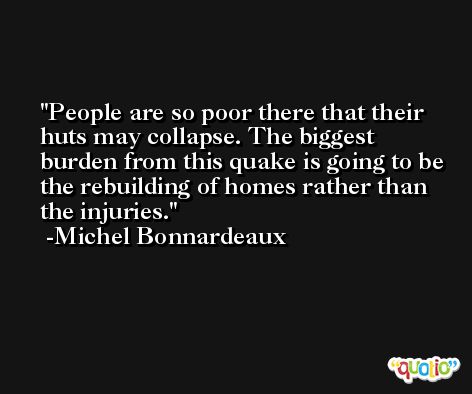 People are so poor there that their huts may collapse. The biggest burden from this quake is going to be the rebuilding of homes rather than the injuries. -Michel Bonnardeaux