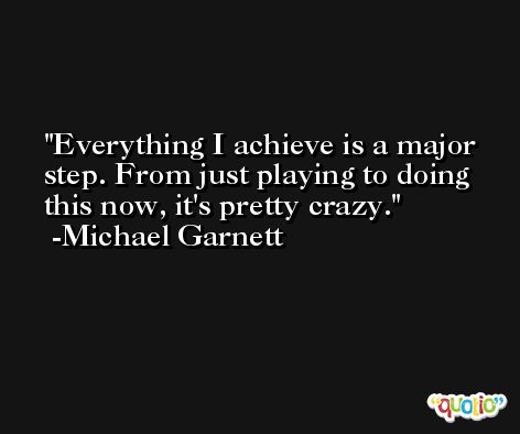 Everything I achieve is a major step. From just playing to doing this now, it's pretty crazy. -Michael Garnett