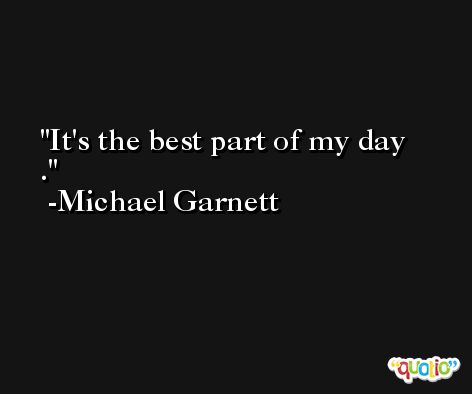 It's the best part of my day . -Michael Garnett