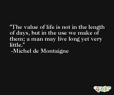 The value of life is not in the length of days, but in the use we make of them; a man may live long yet very little. -Michel de Montaigne