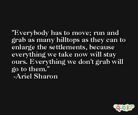 Everybody has to move; run and grab as many hilltops as they can to enlarge the settlements, because everything we take now will stay ours. Everything we don't grab will go to them. -Ariel Sharon
