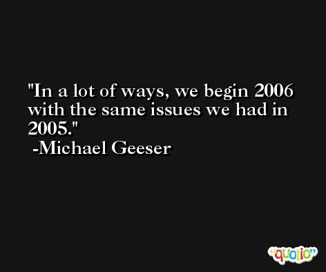 In a lot of ways, we begin 2006 with the same issues we had in 2005. -Michael Geeser