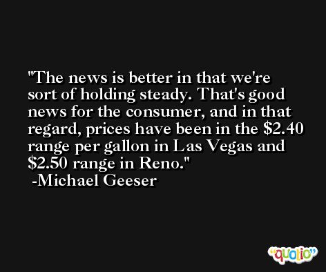 The news is better in that we're sort of holding steady. That's good news for the consumer, and in that regard, prices have been in the $2.40 range per gallon in Las Vegas and $2.50 range in Reno. -Michael Geeser