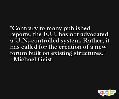 Contrary to many published reports, the E.U. has not advocated a U.N.-controlled system. Rather, it has called for the creation of a new forum built on existing structures. -Michael Geist