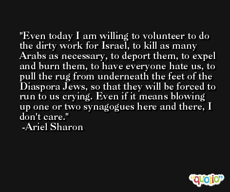 Even today I am willing to volunteer to do the dirty work for Israel, to kill as many Arabs as necessary, to deport them, to expel and burn them, to have everyone hate us, to pull the rug from underneath the feet of the Diaspora Jews, so that they will be forced to run to us crying. Even if it means blowing up one or two synagogues here and there, I don't care. -Ariel Sharon