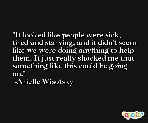 It looked like people were sick, tired and starving, and it didn't seem like we were doing anything to help them. It just really shocked me that something like this could be going on. -Arielle Wisotsky