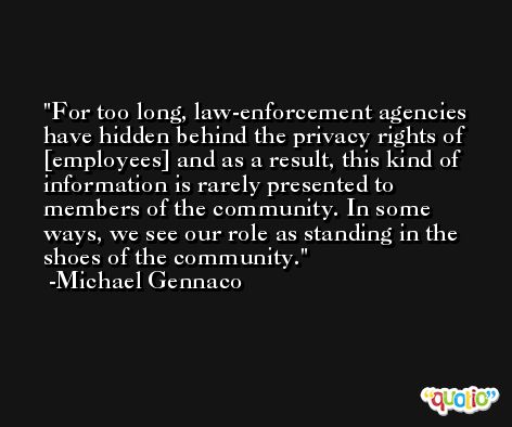 For too long, law-enforcement agencies have hidden behind the privacy rights of [employees] and as a result, this kind of information is rarely presented to members of the community. In some ways, we see our role as standing in the shoes of the community. -Michael Gennaco