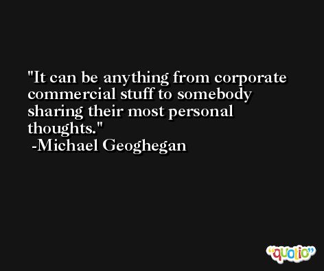It can be anything from corporate commercial stuff to somebody sharing their most personal thoughts. -Michael Geoghegan