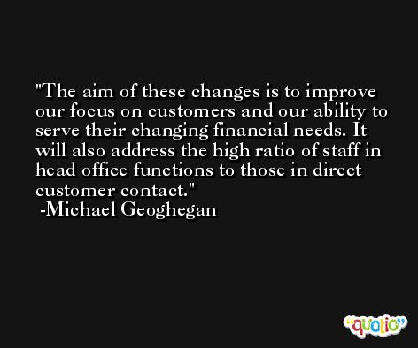 The aim of these changes is to improve our focus on customers and our ability to serve their changing financial needs. It will also address the high ratio of staff in head office functions to those in direct customer contact. -Michael Geoghegan