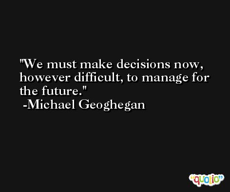 We must make decisions now, however difficult, to manage for the future. -Michael Geoghegan