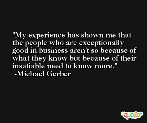 My experience has shown me that the people who are exceptionally good in business aren't so because of what they know but because of their insatiable need to know more. -Michael Gerber