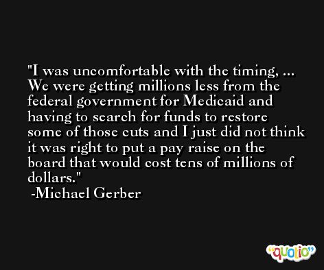 I was uncomfortable with the timing, ... We were getting millions less from the federal government for Medicaid and having to search for funds to restore some of those cuts and I just did not think it was right to put a pay raise on the board that would cost tens of millions of dollars. -Michael Gerber