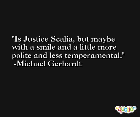 Is Justice Scalia, but maybe with a smile and a little more polite and less temperamental. -Michael Gerhardt