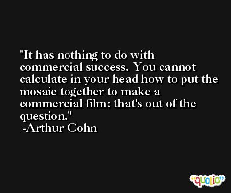 It has nothing to do with commercial success. You cannot calculate in your head how to put the mosaic together to make a commercial film: that's out of the question. -Arthur Cohn