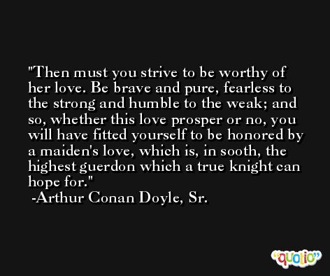 Then must you strive to be worthy of her love. Be brave and pure, fearless to the strong and humble to the weak; and so, whether this love prosper or no, you will have fitted yourself to be honored by a maiden's love, which is, in sooth, the highest guerdon which a true knight can hope for. -Arthur Conan Doyle, Sr.