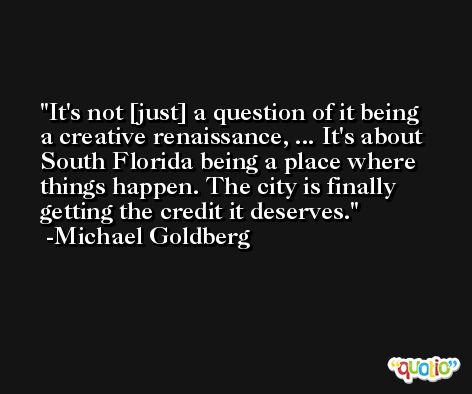 It's not [just] a question of it being a creative renaissance, ... It's about South Florida being a place where things happen. The city is finally getting the credit it deserves. -Michael Goldberg