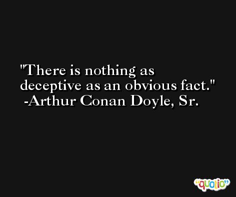 There is nothing as deceptive as an obvious fact. -Arthur Conan Doyle, Sr.