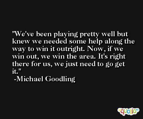 We've been playing pretty well but knew we needed some help along the way to win it outright. Now, if we win out, we win the area. It's right there for us, we just need to go get it. -Michael Goodling
