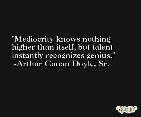 Mediocrity knows nothing higher than itself, but talent instantly recognizes genius. -Arthur Conan Doyle, Sr.