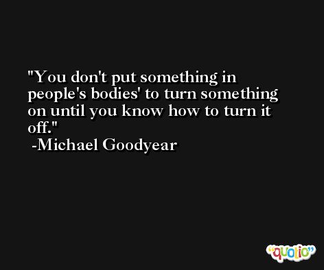 You don't put something in people's bodies' to turn something on until you know how to turn it off. -Michael Goodyear