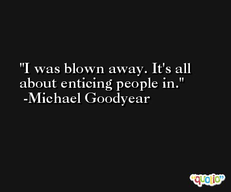 I was blown away. It's all about enticing people in. -Michael Goodyear