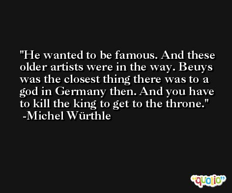 He wanted to be famous. And these older artists were in the way. Beuys was the closest thing there was to a god in Germany then. And you have to kill the king to get to the throne. -Michel Würthle