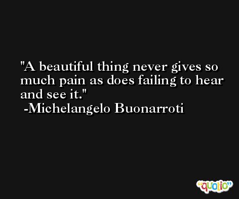 A beautiful thing never gives so much pain as does failing to hear and see it. -Michelangelo Buonarroti