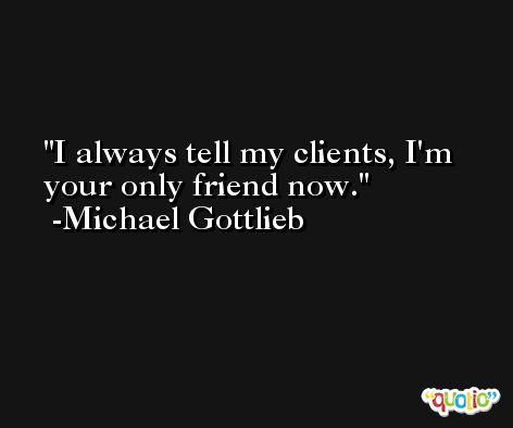I always tell my clients, I'm your only friend now. -Michael Gottlieb