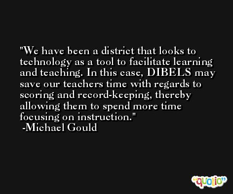 We have been a district that looks to technology as a tool to facilitate learning and teaching. In this case, DIBELS may save our teachers time with regards to scoring and record-keeping, thereby allowing them to spend more time focusing on instruction. -Michael Gould