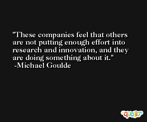 These companies feel that others are not putting enough effort into research and innovation, and they are doing something about it. -Michael Goulde