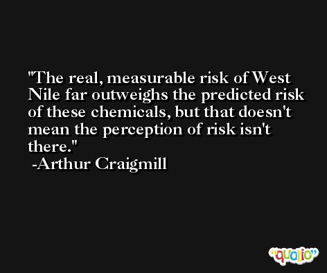 The real, measurable risk of West Nile far outweighs the predicted risk of these chemicals, but that doesn't mean the perception of risk isn't there. -Arthur Craigmill
