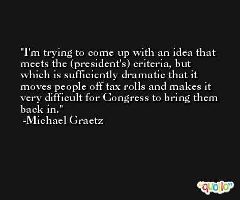I'm trying to come up with an idea that meets the (president's) criteria, but which is sufficiently dramatic that it moves people off tax rolls and makes it very difficult for Congress to bring them back in. -Michael Graetz