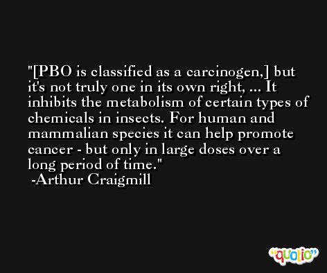 [PBO is classified as a carcinogen,] but it's not truly one in its own right, ... It inhibits the metabolism of certain types of chemicals in insects. For human and mammalian species it can help promote cancer - but only in large doses over a long period of time. -Arthur Craigmill