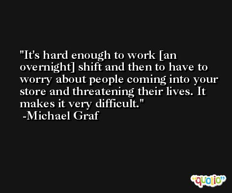 It's hard enough to work [an overnight] shift and then to have to worry about people coming into your store and threatening their lives. It makes it very difficult. -Michael Graf