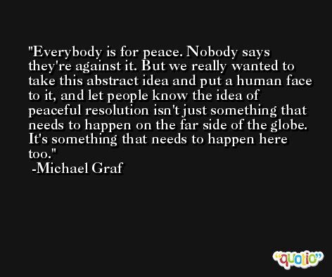 Everybody is for peace. Nobody says they're against it. But we really wanted to take this abstract idea and put a human face to it, and let people know the idea of peaceful resolution isn't just something that needs to happen on the far side of the globe. It's something that needs to happen here too. -Michael Graf