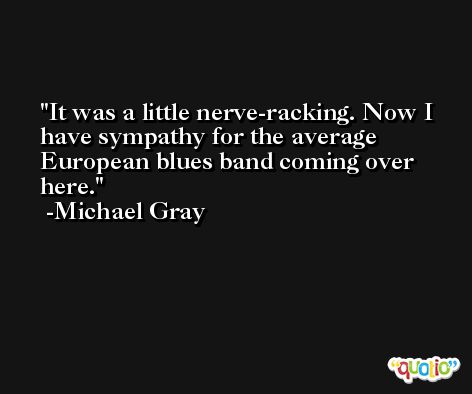 It was a little nerve-racking. Now I have sympathy for the average European blues band coming over here. -Michael Gray