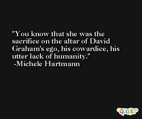 You know that she was the sacrifice on the altar of David Graham's ego, his cowardice, his utter lack of humanity. -Michele Hartmann