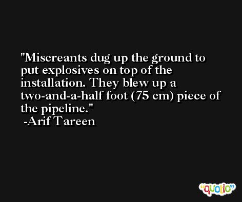 Miscreants dug up the ground to put explosives on top of the installation. They blew up a two-and-a-half foot (75 cm) piece of the pipeline. -Arif Tareen