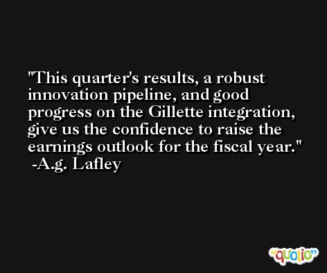 This quarter's results, a robust innovation pipeline, and good progress on the Gillette integration, give us the confidence to raise the earnings outlook for the fiscal year. -A.g. Lafley