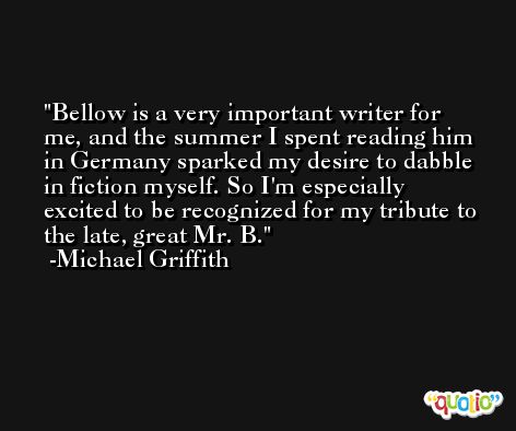 Bellow is a very important writer for me, and the summer I spent reading him in Germany sparked my desire to dabble in fiction myself. So I'm especially excited to be recognized for my tribute to the late, great Mr. B. -Michael Griffith
