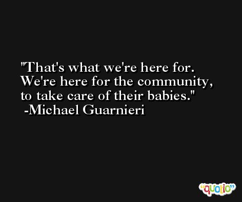 That's what we're here for. We're here for the community, to take care of their babies. -Michael Guarnieri