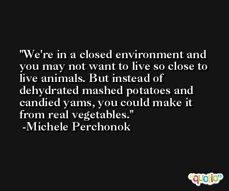 We're in a closed environment and you may not want to live so close to live animals. But instead of dehydrated mashed potatoes and candied yams, you could make it from real vegetables. -Michele Perchonok