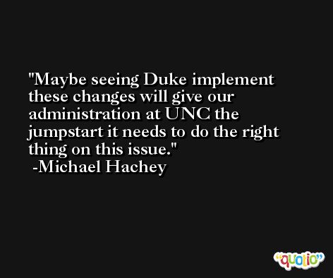 Maybe seeing Duke implement these changes will give our administration at UNC the jumpstart it needs to do the right thing on this issue. -Michael Hachey