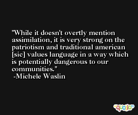 While it doesn't overtly mention assimilation, it is very strong on the patriotism and traditional american [sic] values language in a way which is potentially dangerous to our communities. -Michele Waslin