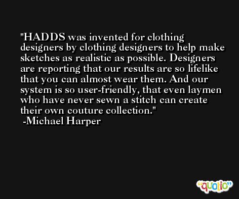 HADDS was invented for clothing designers by clothing designers to help make sketches as realistic as possible. Designers are reporting that our results are so lifelike that you can almost wear them. And our system is so user-friendly, that even laymen who have never sewn a stitch can create their own couture collection. -Michael Harper