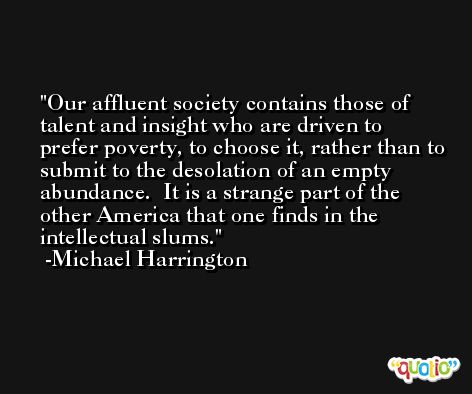 Our affluent society contains those of talent and insight who are driven to prefer poverty, to choose it, rather than to submit to the desolation of an empty abundance.  It is a strange part of the other America that one finds in the intellectual slums. -Michael Harrington